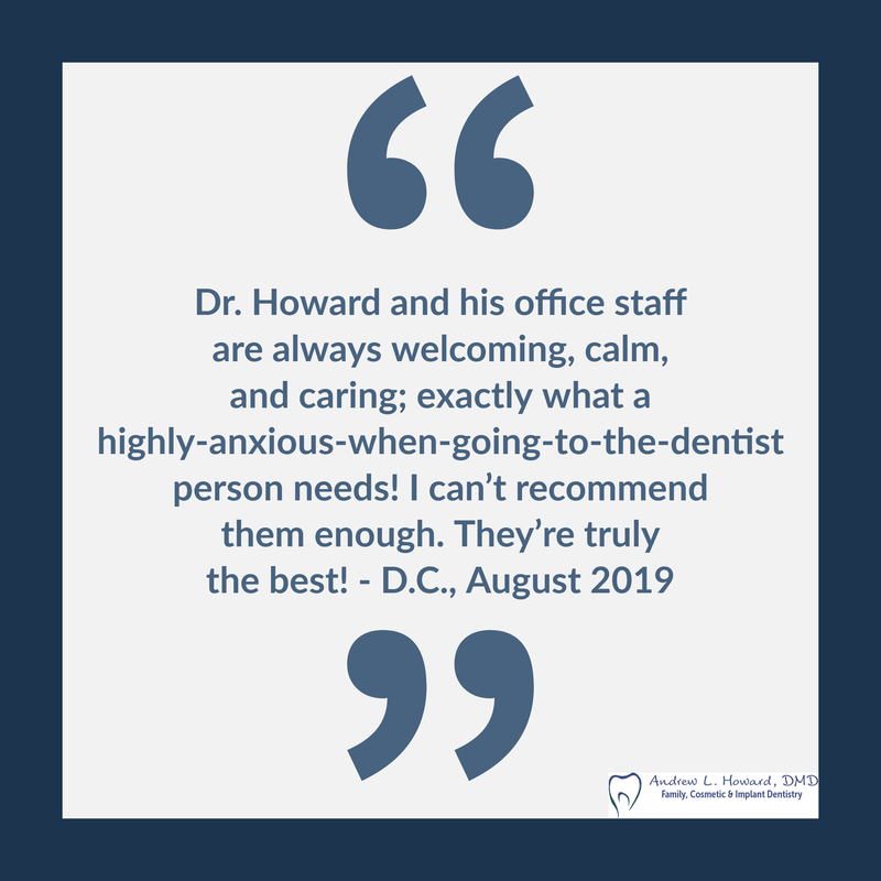 Dr. Howard and his office staff are always welcoming, calm, and caring; exactly what a highly-anxious-when-going-to-the-dentist person needs! I can’t recommend them enough. They’re truly the best!